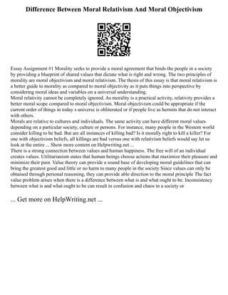 Difference Between Moral Relativism And Moral Objectivism
Essay Assignment #1 Morality seeks to provide a moral agreement that binds the people in a society
by providing a blueprint of shared values that dictate what is right and wrong. The two principles of
morality are moral objectivism and moral relativism. The thesis of this essay is that moral relativism is
a better guide to morality as compared to moral objectivity as it puts things into perspective by
considering moral ideas and variables on a universal understanding.
Moral relativity cannot be completely ignored. As morality is a practical activity, relativity provides a
better moral scope compared to moral objectivism. Moral objectivism could be appropriate if the
current order of things in today s universe is obliterated or if people live as hermits that do not interact
with others.
Morals are relative to cultures and individuals. The same activity can have different moral values
depending on a particular society, culture or persons. For instance, many people in the Western world
consider killing to be bad. But are all instances of killing bad? Is it morally right to kill a killer? For
one with objectivism beliefs, all killings are bad versus one with relativism beliefs would say let us
look at the entire ... Show more content on Helpwriting.net ...
There is a strong connection between values and human happiness. The free will of an individual
creates values. Utilitarianism states that human beings choose actions that maximize their pleasure and
minimize their pain. Value theory can provide a sound base of developing moral guidelines that can
bring the greatest good and little or no harm to many people in the society Since values can only be
obtained through personal reasoning, they can provide able direction to the moral principle The fact
value problem arises when there is a difference between what is and what ought to be. Inconsistency
between what is and what ought to be can result in confusion and chaos in a society or
... Get more on HelpWriting.net ...
 