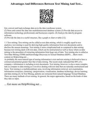 Advantages And Differences Between Text Mining And Text...
Get, convert and load exchange data on to the data warehouse system.
(2) Store and control the data into multidimensional database system (3) Provide data access to
information technology professionals and businesses experts. (4) Analyze the data by program
software.
(5) Provide the data in a useful structure, like a graph or chart or table [12].
1.1 Text mining: Text mining can be called as text data mining, which is roughly equal to text
analytics; text mining is used for deriving high quality information from text documents and to
disclose the unseen meanings. Text mining is more complicated task as compared to data mining
because text mining deals with text data, which can be unstructured as well as fuzzy where as data
mining is the procedure of extracting information from huge sets of data. Text mining also is called as
Text Data Mining (TDM) and Knowledge Discovery in Textual Database (KDT) ... Show more
content on Helpwriting.net ...
As probably the most natural type of storing information is text and text mining is believed to have a
commercial potential greater than that of data mining. The recent study indicated that 80% of a
company s information is including in text documents. Text mining, however, is also a more complex
task as compare to data mining as it involves dealing with text data that are naturally unstructured and
fuzzy. Text mining is a multidisciplinary area, involving information retrieval, text examination,
information extraction, clustering, categorization, visualization, database technology, device learning,
and data mining [2]. In Text Mining, patterns are extracted from natural language Textual Database.
There are many methods of text mining. In general, the major approaches, based on the kinds of data
they take as input,
... Get more on HelpWriting.net ...
 