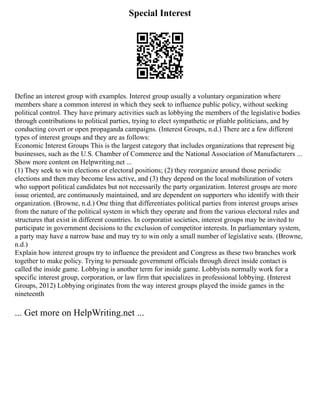 Special Interest
Define an interest group with examples. Interest group usually a voluntary organization where
members share a common interest in which they seek to influence public policy, without seeking
political control. They have primary activities such as lobbying the members of the legislative bodies
through contributions to political parties, trying to elect sympathetic or pliable politicians, and by
conducting covert or open propaganda campaigns. (Interest Groups, n.d.) There are a few different
types of interest groups and they are as follows:
Economic Interest Groups This is the largest category that includes organizations that represent big
businesses, such as the U.S. Chamber of Commerce and the National Association of Manufacturers ...
Show more content on Helpwriting.net ...
(1) They seek to win elections or electoral positions; (2) they reorganize around those periodic
elections and then may become less active, and (3) they depend on the local mobilization of voters
who support political candidates but not necessarily the party organization. Interest groups are more
issue oriented, are continuously maintained, and are dependent on supporters who identify with their
organization. (Browne, n.d.) One thing that differentiates political parties from interest groups arises
from the nature of the political system in which they operate and from the various electoral rules and
structures that exist in different countries. In corporatist societies, interest groups may be invited to
participate in government decisions to the exclusion of competitor interests. In parliamentary system,
a party may have a narrow base and may try to win only a small number of legislative seats. (Browne,
n.d.)
Explain how interest groups try to influence the president and Congress as these two branches work
together to make policy. Trying to persuade government officials through direct inside contact is
called the inside game. Lobbying is another term for inside game. Lobbyists normally work for a
specific interest group, corporation, or law firm that specializes in professional lobbying. (Interest
Groups, 2012) Lobbying originates from the way interest groups played the inside games in the
nineteenth
... Get more on HelpWriting.net ...
 