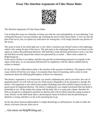 Essay The Abortion Arguments of Cider House Rules
The Abortion Arguments of Cider House Rules
I am writing this essay on a Saturday evening, not with any real contemplation, or even planning. I am
writing this because I was just minutes ago watching the movie Cider House Rules. I won t go into the
plot of the movie, but, to explain my motivation for writing this, I will simply describe one portion of
the movie.
The scene at issue in my mind right now is one where a fourteen year old girl comes to the orphanage
which is the setting for part of the movie. This girl came to the orphanage because it was known in the
region as a place that performed abortions. She had had a crude abortion performed in such a way that
she had been severely injured (her uterus was punctured by a crochet ... Show more content on
Helpwriting.net ...
In the movie, Homer is an orphan, and this may provide an interesting perspective in regards to the
status of the fetus. As an unwanted child himself, he empathizes with the unborn children that he
refuses to destroy.
So far, all we have talked about really is the emotion of the question of abortion. The purpose of this
essay (which will not be very long), is to examine these lines of reasoning, and to come to some
conclusion about the differing philosophies of these two characters.
The doctor s argument is, as I mentioned, very much a utilitarian one, and as you know, this sort of
argument doesn t sit well with me (see my Truth essays). Regardless of my perspective, though, the
doctor s first argument is one which many people (including some that I greatly respect) accept as a
good reason for legalized abortion. The doctor is making the very simple assessment that one death is
preferable to two. If the mother dies along with the baby, this is a waste and a shame, therefore he
feels as though he is obligated to perform an abortion that will not likely harm the young woman at
issue. Homer, on the other hand, takes a deontological stance he believes that his performing an
abortion is wrong, and that is as far as his reasoning has to go.
So far, the choice between philosophies is simple deontology or utilitarianism. In order to make the
choice a bit more relevant, allow me to
... Get more on HelpWriting.net ...
 