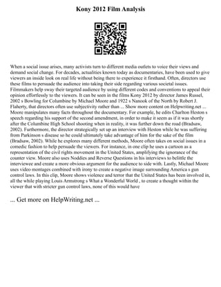Kony 2012 Film Analysis
When a social issue arises, many activists turn to different media outlets to voice their views and
demand social change. For decades, actualities known today as documentaries, have been used to give
viewers an inside look on real life without being there to experience it firsthand. Often, directors use
these films to persuade the audience into taking their side regarding various societal issues.
Filmmakers help sway their targeted audience by using different codes and conventions to appeal their
opinion effortlessly to the viewers. It can be seen in the films Kony 2012 by director James Russel,
2002 s Bowling for Columbine by Michael Moore and 1922 s Nanook of the North by Robert J.
Flaherty, that directors often use subjectivity rather than ... Show more content on Helpwriting.net ...
Moore manipulates many facts throughout the documentary. For example, he edits Charlton Heston s
speech regarding his support of the second amendment, in order to make it seem as if it was shortly
after the Columbine High School shooting when in reality, it was further down the road (Bradsaw,
2002). Furthermore, the director strategically set up an interview with Heston while he was suffering
from Parkinson s disease so he could ultimately take advantage of him for the sake of the film
(Bradsaw, 2002). While he explores many different methods, Moore often takes on social issues in a
comedic fashion to help persuade the viewers. For instance, in one clip he uses a cartoon as a
representation of the civil rights movement in the United States, amplifying the ignorance of the
counter view. Moore also uses Noddies and Reverse Questions in his interviews to belittle the
interviewee and create a more obvious argument for the audience to side with. Lastly, Michael Moore
uses video montages combined with irony to create a negative image surrounding America s gun
control laws. In this clip, Moore shows violence and terror that the United States has been involved in,
all the while playing Louis Armstrong s What a Wonderful World , to create a thought within the
viewer that with stricter gun control laws, none of this would have
... Get more on HelpWriting.net ...
 