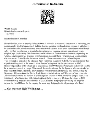 Discrimination In America
Wyatt€ Rogers
Discrimination research paper
11/27/2016
Discrimination in America
Discrimination, what is it really all about? Does it still exist in America? The answer is absolutely, and
unfortunately, it will always exist. I feel that this is a term that needs definition because it will always
be controversial in American culture. Discrimination is defined as different treatment of others based
solely on their membership in a socially distinct group or category, such as race, ethnicity, sex,
religion, age, or disability. Discrimination can be viewed as favorable or unfavorable, depending on
whether a person receives favors or opportunities or is denied them. For example, a senior citizens
discount shows favorable discrimination toward ... Show more content on Helpwriting.net ...
This occurred as a result of the attack on Pearl Harbor on December 7, 1941. The discrimination they
experienced happened in the more extreme form of segregation by the government. In 1942,
Roosevelt passed an order which led to an estimated 110,000 Japanese Americans on the west coast to
be arrested and placed in camps. This was all due to the mistrust for the Japanese after the attacks by
their suicide bombers. Recently, a new race has been the victim of increased hate crimes. Since the
September 11th attacks on the World Trade Centers, statistics from an FBI report of hate crimes in
American showed that the number of crimes against Muslim or Arab Americans jumped from 28 in
2000 to 481 after September 11th. It is shocking to believe that over 17 times the crimes in 2000
occurred in only three and a half months in 2001. It seems that people were taking out anger on
anyone they could blame for the tragedy the same way that people did 60 years ago after Pearl
... Get more on HelpWriting.net ...
 