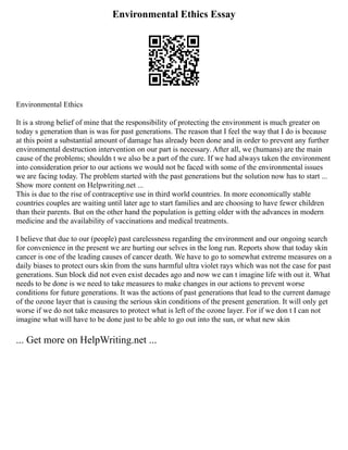 Environmental Ethics Essay
Environmental Ethics
It is a strong belief of mine that the responsibility of protecting the environment is much greater on
today s generation than is was for past generations. The reason that I feel the way that I do is because
at this point a substantial amount of damage has already been done and in order to prevent any further
environmental destruction intervention on our part is necessary. After all, we (humans) are the main
cause of the problems; shouldn t we also be a part of the cure. If we had always taken the environment
into consideration prior to our actions we would not be faced with some of the environmental issues
we are facing today. The problem started with the past generations but the solution now has to start ...
Show more content on Helpwriting.net ...
This is due to the rise of contraceptive use in third world countries. In more economically stable
countries couples are waiting until later age to start families and are choosing to have fewer children
than their parents. But on the other hand the population is getting older with the advances in modern
medicine and the availability of vaccinations and medical treatments.
I believe that due to our (people) past carelessness regarding the environment and our ongoing search
for convenience in the present we are hurting our selves in the long run. Reports show that today skin
cancer is one of the leading causes of cancer death. We have to go to somewhat extreme measures on a
daily biases to protect ours skin from the suns harmful ultra violet rays which was not the case for past
generations. Sun block did not even exist decades ago and now we can t imagine life with out it. What
needs to be done is we need to take measures to make changes in our actions to prevent worse
conditions for future generations. It was the actions of past generations that lead to the current damage
of the ozone layer that is causing the serious skin conditions of the present generation. It will only get
worse if we do not take measures to protect what is left of the ozone layer. For if we don t I can not
imagine what will have to be done just to be able to go out into the sun, or what new skin
... Get more on HelpWriting.net ...
 