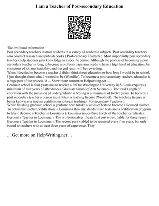 I am a Teacher of Post-secondary Education
The Profound information
Post secondary teachers instruct students in a variety of academic subjects. Post secondary teachers
also conduct research and publish books ( Postsecondary Teachers ). Most importantly post secondary
teachers help students gain knowledge in a specific course. Although the process of becoming a post
secondary teacher is long, to become a professor, a person needs to have a high level of education, be
conscious of job marketability, and the end result will be rewarding.
When I decided to become a teacher ,I didn t think about education or how long I would be in school,
I just thought about what I wanted to be (Woodlief). To become a post secondary teacher, education is
a huge part of the process. A ... Show more content on Helpwriting.net ...
Graduate school is four years and to receive a PhD at Washington University in St.Louis requires a
minimum of four years of attendance ( Graduate School of Arts Sciences ). The total Length of
education with the inclusion of undergraduate schooling is a minimum of twelve years. To become a
post secondary teacher a person must obtain a teaching license (Woodlief). The teaching license is
better known as a teacher certification to begin teaching ( Postsecondary Teachers ).
While finishing graduate school a graduate need to take a series of tests to become a licensed teacher.
To obtain the teacher certification in Louisiana there are standardized tests and a certification program
to take ( Become a Teacher in Louisiana ). Louisiana issues three levels of the teacher certificate (
Become a Teacher in Louisiana ). The professional certificate first part is justifiable for three years (
Become a Teacher in Louisiana ). The second part is abled to be renewed every five years, but only
issued to teachers with at least three years of experience. They
... Get more on HelpWriting.net ...
 