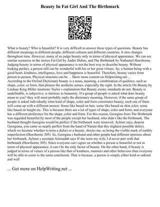 Beauty In Fat Girl And The Birthmark
What is beauty? Who is beautiful? It is very difficult to answer these types of questions. Beauty has
different meanings in different people, different cultures and different countries. It also changes
throughout time. However, many of us judge beauty only in terms of physical appearance. We can see
similar scenarios in the stories Fat Girl by Andre Dubus, and The Birthmark by Nathaniel Hawthorne.
Judging beauty in terms of physical appearance is not the best way to describe beauty. Without
looking perfect, a person still can be wonderful with his or her great virtues. So, a human being with a
good heart, kindness, intelligence, love and happiness is beautiful. Therefore, beauty varies from
person to person. Physical structure can be ... Show more content on Helpwriting.net ...
According to the Oxford Dictionary beauty is a noun, meaning, a combination of qualities, such as
shape, color, or form, that pleases the aesthetic senses, especially the sight. In the article On Beauty by
Lindsay King Miller mentions Taylor s explanation that Beauty exists; standards do not. Beauty is
undefinable, is subjective, is intrinsic to humanity. If a group of people is asked what does beauty
mean to you? they will most probably reply the dictionary meaning. However, if the same group of
people is asked individually what kind of shape, color and form constitutes beauty, each one of them
will come up with a different answer. Some like based on hair, some like based on skin color, some
like based on height etc. This is because there are a lot of types of shape, color and form, and everyone
has a different preference for the shape, color and form. For this reason, Georgina from The Birthmark
was regarded beautiful by most of the people except her husband, who didn t like the birthmark. The
husband thought Georgina would be perfect if the birthmark were removed. Aylmer says, dearest
Georgiana, you came so nearly perfect from the hand of Nature that this slightest possible defect,
which we hesitate whether to term a defect or a beauty, shocks me, as being the visible mark of earthly
imperfection (Hawthorne 305). So, Georgina s husband and other people had different opinions about
her birthmark. Aylmer s assistant Aminadab says If she were my wife, I d never part with that
birthmark (Hawthorne 305). Since everyone can t agree on whether a person is beautiful or not in
terms of physical appearance, it can t be the only factor of beauty. On the other hand, if beauty is
judged in terms of values of a person like that of kindness, manners and other behaviors than everyone
will be able to come to the same conclusion. That is because, a person is simply either kind or unkind
and well
... Get more on HelpWriting.net ...
 