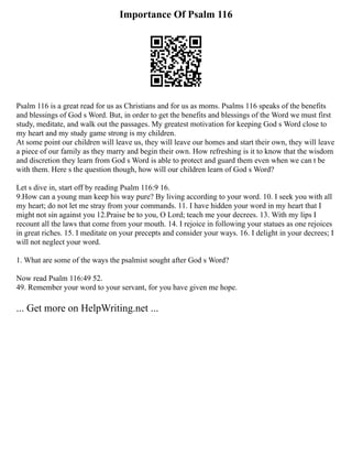 Importance Of Psalm 116
Psalm 116 is a great read for us as Christians and for us as moms. Psalms 116 speaks of the benefits
and blessings of God s Word. But, in order to get the benefits and blessings of the Word we must first
study, meditate, and walk out the passages. My greatest motivation for keeping God s Word close to
my heart and my study game strong is my children.
At some point our children will leave us, they will leave our homes and start their own, they will leave
a piece of our family as they marry and begin their own. How refreshing is it to know that the wisdom
and discretion they learn from God s Word is able to protect and guard them even when we can t be
with them. Here s the question though, how will our children learn of God s Word?
Let s dive in, start off by reading Psalm 116:9 16.
9.How can a young man keep his way pure? By living according to your word. 10. I seek you with all
my heart; do not let me stray from your commands. 11. I have hidden your word in my heart that I
might not sin against you 12.Praise be to you, O Lord; teach me your decrees. 13. With my lips I
recount all the laws that come from your mouth. 14. I rejoice in following your statues as one rejoices
in great riches. 15. I meditate on your precepts and consider your ways. 16. I delight in your decrees; I
will not neglect your word.
1. What are some of the ways the psalmist sought after God s Word?
Now read Psalm 116:49 52.
49. Remember your word to your servant, for you have given me hope.
... Get more on HelpWriting.net ...
 