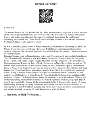 Korean War Essay
Korean War
The Korean War was the first war in which the United Nations played a major role in. It was also part
of the cold war between the US and Soviet Union. One of the deadliest war in history, it took many
lives in such a short span of time of three years. Even after all these deaths, the conflict isn t
completely resolved in Korea. There are still American troops stationed in South Korea, in case the
Communists decide to take aggressive action.
In WW II, Japan had gained control in Korea. At the end, when Japan was defeated by the Allies, the
US and Soviet forces moved in Korea . Korea was divided to serve as the purpose to move the
Japanese troops out. The line which was at the 38th parallel divided the country ... Show more content
on Helpwriting.net ...
President Truman, going by his containment policy, sent US air and naval forces to help South Korea.
The UN also asked its members to help South Korea. On June 30, Truman ordered the first ground
troops to go to South Korea. General Douglas Macarthur was the commander of the ground forces.
Congress supported Truman but didn t officially declare war on North Korea. Other troops from UN
nations began soon after the US. Part of the US army on July 1, came from Japan to southernmost
Korea at Pusan. Soon, these troops very moving close to south of Seoul. The first fight that took place
between the US and North Korea was at Osan, south of Seoul. North Korea had already surpassed
Seoul. On July 7, Truman named General MacArthur the commander of UN Commands. He had
control over all of the forces in South Korea. By August 2, the North Korean army had advanced to
the Pusan Perimeter. The Pusan Perimeter was on the southeast corner of South Korea. This was one
of the many turning points in the war because the North Koreans lost nearly 58,000 people. The UN
ground forces were led by General Walker who attacked the North Koreans with reserves. US planes
helped out by destroying the enemy from above. On August 6, the North Koreans succeeded in
crossing the river that stopped them from reaching Pusan. However, the UN forces counterattacked
and pushed them back on August 25. North Korea tried to attack the Pusan
... Get more on HelpWriting.net ...
 