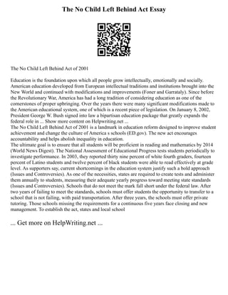 The No Child Left Behind Act Essay
The No Child Left Behind Act of 2001
Education is the foundation upon which all people grow intellectually, emotionally and socially.
American education developed from European intellectual traditions and institutions brought into the
New World and continued with modifications and improvements (Foner and Garrataly). Since before
the Revolutionary War, America has had a long tradition of considering education as one of the
cornerstones of proper upbringing. Over the years there were many significant modifications made to
the American educational system, one of which is a recent piece of legislation. On January 8, 2002,
President George W. Bush signed into law a bipartisan education package that greatly expands the
federal role in ... Show more content on Helpwriting.net ...
The No Child Left Behind Act of 2001 is a landmark in education reform designed to improve student
achievement and change the culture of America s schools (ED.gov). The new act encourages
accountability and helps abolish inequality in education.
The ultimate goal is to ensure that all students will be proficient in reading and mathematics by 2014
(World News Digest). The National Assessment of Educational Progress tests students periodically to
investigate performance. In 2003, they reported thirty nine percent of white fourth graders, fourteen
percent of Latino students and twelve percent of black students were able to read effectively at grade
level. As supporters say, current shortcomings in the education system justify such a bold approach
(Issues and Controversies). As one of the necessities, states are required to create tests and administer
them annually to students, measuring their adequate yearly progress toward meeting state standards
(Issues and Controversies). Schools that do not meet the mark fall short under the federal law. After
two years of failing to meet the standards, schools must offer students the opportunity to transfer to a
school that is not failing, with paid transportation. After three years, the schools must offer private
tutoring. Those schools missing the requirements for a continuous five years face closing and new
management. To establish the act, states and local school
... Get more on HelpWriting.net ...
 