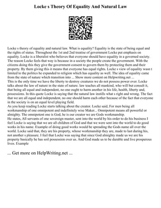 Locke s Theory Of Equality And Natural Law
Locke s theory of equality and natural law. What is equality? Equality is the state of being equal and
the rights of status. Throughout the 1st and 2nd treatise of government Locke put emphasis on
equality. Locke is a liberalist who believes that everyone should have equality in a governed society.
The reason Locke feels that way is because in a society the people create the government. With the
citizens doing this they give the government consent to govern them by protecting them and their
property. By them giving this it means that everyone has equal rights. Locke s view of equality wasn t
limited to the politics he expanded to religion which has equality as well. The idea of equality came
from the state of nature which transition into ... Show more content on Helpwriting.net ...
This is the only time we have the liberty to destroy creatures we do not possess power over. Locke
talks about the law of nature in the state of nature. law teaches all mankind, who will but consult it,
that being all equal and independent, no one ought to harm another in his life, health, liberty and,
possessions. In this quote Locke is saying that the natural law instills what s right and wrong. The fact
that we are all equal and independent, no one should harm each other because of the fact that everyone
in the society is on an equal level playing field.
As you keep reading Locke starts talking about the creator. Locke said, For men being all
workmanship of one omnipotent and indefinitely wise Maker... Omnipotent means all powerful or
almighty. The omnipotent one is God, he is our creator we are Gods workmanship.
He states, All servants of one sovereign master, sent into the world by his order to do his business I
feel Locke is saying that we are all children of God and that we were sent into the world to do good
works in his name. Example of doing good works would be spreading the Gods name all over the
world. Locke said that, they are his property, whose workmanship they are, made to last during his,
not another s pleasure. I feel that Locke was saying that since God almighty made us we are his
property basically he has soil possession over us. And God made us to be durable and live prosperous
lives. Example
... Get more on HelpWriting.net ...
 
