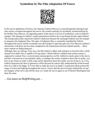 Symbolism In The Film Adaptation Of Fences
In the movie adaptation of Fences, the character Gabriel Maxson is a psychologically damaged man
who carries a trumpet throughout the movie. He would eventually be accidently institutionalized by
his brother Troy Maxson. An appealing aspect of the movie is its use of symbolism, such as Gabriel s
trumpet. This damage to Gabriel s mind caused him to believe he is not human but the angel Gabriel.
The trumpet physically represents Gabriel s delusions because the archangel Gabriel uses his trumpet
to announce the Judgment Day. The topic of Judgment Day is constantly mumbled by Gabriel
throughout the movie and he eventually uses the trumpet to open the gates for Troy Maxson. Gabriel s
interactions with Rose are less tense compared to the interactions between Gabriel and his ... Show
more content on Helpwriting.net ...
Although, they are siblings, Troy acts a lot like Gabriel s father and continues to treat him like a child
instead of an adult who is capable of living alone. I think Gabriel s childish and carefree nature is
supposed to contrast Troy s cynical nature and perspective on life. Gabriel is rarely upset in the movie
and this is because he is not mentally stable, so perhaps the writers wanted to show that in reality, you
have to go insane in order to fully cope and be optimistic about the reality you are living in. In a way,
Gabriel represents the idea of ignorance is bliss because he cannot fully understand the world around
him; he is able to be happy. If I were able to study the movie in depth, I would most likely pursue the
usage of colors and lighting throughout the movie. I know that the movie Psycho utilized the set and
the imagery of the set to also tell the story so I study the movie again to see if Denzel Washington had
done the same
... Get more on HelpWriting.net ...
 