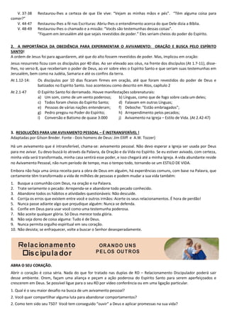 elacionamento
iscipulador
ORANDO UNS
PEL OS OUTROS
V. 37-38 Restaurou-lhes a certeza de que Ele vive: “Vejam as minhas mãos e pés”. “Têm alguma coisa para
comer?”
V. 44-47 Restaurou-lhes a fé nas Escrituras: Abriu-lhes o entendimento acerca do que Dele dizia a Bíblia.
V. 48-49 Restaurou-lhes o chamado e a missão: “Vocês são testemunhas dessas coisas”.
“Fiquem em Jerusalém até que sejais revestidos de poder.” Eles seriam cheios do poder do Espírito.
2. A IMPORTÂNCIA DA OBEDIÊNCIA PARA EXPERIMENTAR O AVIVAMENTO: ORAÇÃO E BUSCA PELO ESPÍRITO
SANTO!
A ordem de Jesus foi para aguardarem, até que do alto fossem revestidos de poder. Mas, implicou em oração:
Jesus ressurreto ficou com os discípulos por 40 dias. Ao ser elevado aos céus, na frente dos discípulos (At 1.7-11), disse-
lhes, no verso 8, que receberiam o poder de Deus, ao vir sobre eles o Espírito Santo e que seriam suas testemunhas em
Jerusalém, bem como na Judéia, Samaria e até os confins da terra.
At 1.12-14: Os discípulos por 10 dias ficaram firmes em oração, até que foram revestidos do poder de Deus e
batizados no Espírito Santo. Isso aconteceu como descrito em Atos, capítulo 2
At 2.1-47 O Espírito Santo foi derramado. Houve manifestações sobrenaturais:
a) Um som, como de um vento poderoso; b) Línguas, como que de fogo sobre cada um deles;
c) Todos foram cheios do Espírito Santo; d) Falavam em outras Línguas;
e) Pessoas de várias nações entenderam; f) Deboche: “Estão embriagados”;
g) Pedro pregou no Poder do Espírito; h) Arrependimento pelos pecados;
i) Conversão e Batismo de quase 3.000 j) Avivamento na Igreja – Estilo de Vida. (At 2.42-47)
3. RESOLUÇÕES PARA UM AVIVAMENTO PESSOAL – É INSTRANSFERÍVEL !
Adaptadas por Gilson Breder. Fonte - Dois homens de Deus: Jim Elliff e A.W. Tozzer)
Há um avivamento que é intransferível, chama-se: avivamento pessoal. Não devo esperar a Igreja ser usada por Deus
para me avivar. Eu devo buscá-lo através da Palavra, da Oração e da Vida no Espírito. Se eu estiver avivado, com certeza,
minha vida será transformada, minha casa sentirá esse poder, e isso chegará até a minha Igreja. A vida abundante reside
no Avivamento Pessoal, não num período de tempo, mas o tempo todo, tornando-se um ESTILO DE VIDA.
Embora não haja uma única receita para a obra de Deus em alguém, há experiências comuns, com base na Palavra, que
certamente têm transformado a vida de milhões de pessoas e podem mudar a sua vida também:
1. Busque a comunhão com Deus, na oração e na Palavra.
2. Trate seriamente o pecado: Arrependa-se e abandone todo pecado conhecido.
3. Abandone todos os hábitos e atividades questionáveis: Não descuide.
4. Corrija os erros que existem entre você e outros irmãos: Acerte os seus relacionamentos. É hora de perdão!
5. Nunca passe adiante algo que prejudique alguém: Nunca se defenda.
6. Confie em Deus para usar você como uma testemunha poderosa.
7. Não aceite qualquer glória. Só Deus merece toda glória.
8. Não seja dono de coisa alguma: Tudo é de Deus.
9. Nunca permita orgulho espiritual em seu coração.
10. Não desista; se enfraquecer, volte a buscar o Senhor desesperadamente.
ABRA O SEU CORAÇÃO.
Abrir o coração é coisa séria. Nada do que for tratado nas duplas de RD – Relacionamento Discipulador poderá sair
desse ambiente. Orem, façam uma aliança e peçam a ação poderosa do Espírito Santo para serem aperfeiçoados e
crescerem em Deus. Se possível ligue para o seu RD por vídeo conferência ou em uma ligação particular.
1. Qual é o seu maior desafio na busca de um avivamento pessoal?
2. Você quer compartilhar alguma luta para abandonar comportamentos?
2. Como tem sido seu TSD? Você tem conseguido “ouvir” a Deus e aplicar promessas na sua vida?
 