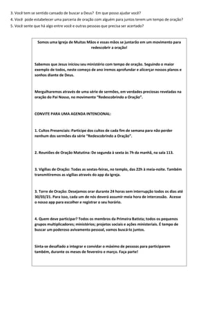 3. Você tem se sentido cansado de buscar a Deus? Em que posso ajudar você?
4. Você pode estabelecer uma parceria de oração com alguém para juntos terem um tempo de oração?
5. Você sente que há algo entre você e outras pessoas que precisa ser acertado?
Somos uma Igreja de Muitas Mãos e essas mãos se juntarão em um movimento para
redescobrir a oração!
Sabemos que Jesus iniciou seu ministério com tempo de oração. Seguindo o maior
exemplo de todos, neste começo de ano iremos aprofundar e alicerçar nossos planos e
sonhos diante de Deus.
Mergulharemos através de uma série de sermões, em verdades preciosas reveladas na
oração do Pai Nosso, no movimento “Redescobrindo a Oração”.
CONVITE PARA UMA AGENDA INTENCIONAL:
1. Cultos Presenciais: Participe dos cultos de cada fim de semana para não perder
nenhum dos sermões da série “Redescobrindo a Oração”.
2. Reuniões de Oração Matutina: De segunda à sexta às 7h da manhã, na sala 113.
3. Vigílias de Oração: Todas as sextas-feiras, no templo, das 22h à meia-noite. Também
transmitiremos as vigílias através do app da Igreja.
3. Torre de Oração: Desejamos orar durante 24 horas sem interrupção todos os dias até
30/03/21. Para isso, cada um de nós deverá assumir meia hora de intercessão. Acesse
o nosso app para escolher e registrar o seu horário.
4. Quem deve participar? Todos os membros da Primeira Batista; todos os pequenos
grupos multiplicadores; ministérios; projetos sociais e ações ministeriais. É tempo de
buscar um poderoso avivamento pessoal, vamos buscá-lo juntos.
Sinta-se desafiado a integrar e convidar o máximo de pessoas para participarem
também, durante os meses de fevereiro e março. Faça parte!
 
