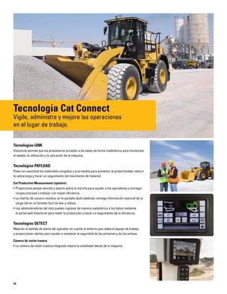 10
Tecnología Cat Connect
Vigile, administre y mejore las operaciones
en el lugar de trabajo.
Tecnologías LINK
VisionLink permite que los propietarios accedan a los datos de forma inalámbrica para monitorear
el estado, la utilización y la ubicación de la máquina.
Tecnologías PAYLOAD
Pese con exactitud los materiales cargados y acarreados para aumentar la productividad, reducir
la sobrecarga y hacer un seguimiento del movimiento de material.
Cat Production Measurement (optativo)
• Proporciona pesaje sencillo y exacto sobre la marcha para ayudar a los operadores a entregar
cargas precisas y trabajar con mayor eficiencia.
• La interfaz de usuario intuitiva, en la pantalla táctil estándar, entrega información esencial de la
carga útil en un formato fácil de leer y utilizar.
• Los administradores del sitio pueden ingresar de manera inalámbrica a los datos mediante
el portal web VisionLink para medir la producción y hacer un seguimiento de la eficiencia.
Tecnologías DETECT
Mejoran el sentido de alerta del operador en cuanto al entorno que rodea el equipo de trabajo
y proporcionan alertas para ayudar a mantener la seguridad de las personas y de los activos.
Cámara de visión trasera
• La cámara de visión trasera integrada mejora la visibilidad detrás de la máquina.
 