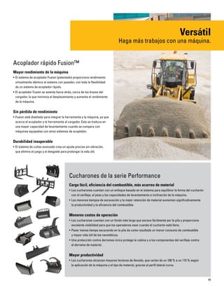 11
Acoplador rápido Fusion™
Mayor rendimiento de la máquina
• El sistema de acoplador Fusion (patentado) proporciona rendimiento
virtualmente idéntico al sistema con pasador, con toda la flexibilidad
de un sistema de acoplador rápido.
• El acoplador Fusion se asienta hacia atrás, cerca de los brazos del
cargador, lo que minimiza el desplazamiento y aumenta el rendimiento
de la máquina.
Sin pérdida de rendimiento
• Fusion está diseñado para integrar la herramienta y la máquina, ya que
acerca el acoplador y la herramienta al cargador. Esto se traduce en
una mayor capacidad de levantamiento cuando se compara con
máquinas equipadas con otros sistemas de acoplador.
Durabilidad insuperable
• El sistema de cuñas avanzado crea un ajuste preciso sin vibración,
que elimina el juego y el desgaste para prolongar la vida útil.
Versátil
Haga más trabajos con una máquina.
Cucharones de la serie Performance
Carga fácil, eficiencia del combustible, más acarreo de material
• Los cucharones cuentan con un enfoque basado en el sistema para equilibrar la forma del cucharón
con el varillaje, el peso y las capacidades de levantamiento e inclinación de la máquina.
• Los menores tiempos de excavación y la mejor retención de material aumentan significativamente
la productividad y la eficiencia del combustible.
Menores costos de operación
• Los cucharones cuentan con un fondo más largo que excava fácilmente por la pila y proporciona
excelente visibilidad para que los operadores vean cuando el cucharón está lleno.
• Pasar menos tiempo excavando en la pila da como resultado un menor consumo de combustible
y mayor vida útil de los neumáticos.
• Una protección contra derrames única protege la cabina y a los componentes del varillaje contra
el derrame de material.
Mayor productividad
• Los cucharones alcanzan mayores factores de llenado, que varían de un 100 % a un 115 % según
la aplicación de la máquina y el tipo de material, gracias al perfil lateral curvo.
 