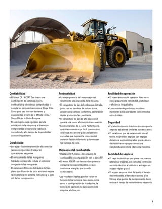 3
Confiabilidad
• El Motor C7.1 ACERT Cat ofrece una
combinación de sistemas de aire,
combustible y electrónico comprobados y
cumple las normas de emisiones Stage III de
China para uso fuera de carretera y
equivalentes a Tier 3 de la EPA de EE.UU./
Stage IIIA de la Unión Europea.
• El uso de procesos rigurosos para la
validación de la máquina y el diseño de
componentes proporciona fiabilidad,
durabilidad y alto tiempo de disponibilidad
que son inigualables.
Durabilidad
• Los ejes y la servotransmisión de contraeje
resistentes permiten trabajar en
aplicaciones exigentes.
• El enrutamiento de las mangueras
hidráulicas mejorado reduce el potencial
desgaste de las mangueras.
• El sistema de filtración hidráulico de flujo
pleno con filtración de ciclo adicional mejora
la resistencia del sistema hidráulico y la vida
útil de los componentes.
Productividad
• La mayor potencia del motor mejora el
rendimiento y la respuesta de la máquina.
• El convertidor de par del embrague de traba,
junto con los cambios de traba a traba,
proporciona cambios uniformes, aceleración
rápida y velocidad en pendiente.
• El convertidor de par de alta capacidad
genera una mayor eficiencia de excavación.
• Los cucharones de la serie Performance,
que ofrecen una carga fácil, cuentan con
una boca más ancha y placas laterales
curvadas que mejoran la retención del
material (factor de llenado) y disminuyen
los tiempos de ciclo.
Eficiencia del combustible
• Hasta un 10 % menos de consumo de
combustible en comparación con la serie H*.
• El motor ACERT con densidad de potencia
consume menos combustible, ya que
suministra energía y par cuando
es necesario.
*Los resultados reales pueden variar en
función de los factores, tales como, entre
otros, la configuración de la máquina, la
técnica del operador, la aplicación de la
máquina, el clima, etc.
Facilidad de operación
• El nuevo entorno del operador líder en su
clase proporciona comodidad, visibilidad
y eficiencia inigualables.
• Los controles ergonómicos intuitivos
mantienen a los operadores concentrados
en su trabajo.
Seguridad
• Excelente acceso a la cabina con una puerta
amplia y escalones similares a una escalera.
• El parabrisas que se extiende del piso al
techo, los grandes espejos con espejos
dirigidos a puntos integrados y una cámara
de visión trasera proporcionan una
visibilidad panorámica líder en la industria.
Facilidad de servicio
• El capó inclinable de una pieza con puertas
laterales y traseras, así como los centros de
servicio eléctrico e hidráulico, entregan un
acceso rápido y fácil.
• El acceso seguro a nivel del suelo al llenado
de combustible, al llenado de aceite, a los
filtros y a los puntos de mantenimiento diario
reduce el tiempo de mantenimiento necesario.
 