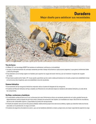 5
Tren de fuerza
• El Motor C7.1 con tecnología ACERT Cat mantiene el rendimiento, la eficiencia y la durabilidad.
• Los ejes y la servotransmisión de contraeje resistentes permiten trabajar eficazmente en aplicaciones exigentes, lo que genera rendimiento fiable
y vida útil prolongada.
• El eje delantero es de montaje rígido en el bastidor para soportar las cargas de torsión internas y aún así mantener el soporte del cargador
de ruedas.
• El eje trasero puede oscilar hasta ±13°, lo que ayuda a garantizar que las cuatro ruedas permanezcan en el suelo y proporciona estabilidad incluso
en los terrenos más irregulares, para una estabilidad y tracción excelentes.
Sistema hidráulico
• El enrutamiento de las mangueras hidráulicas mejorado reduce el potencial desgaste de las mangueras.
• El sistema de filtración hidráulico de flujo completo con filtración de ciclo adicional mejora la resistencia del sistema hidráulico y la vida útil de
los componentes.
Varillaje, cucharones y bastidores
• El comprobado varillaje de barra en Z con cucharones de la serie Performance ofrece una excelente penetración en la pila, grandes fuerzas de
desprendimiento, buenos ángulos de giro hacia atrás y tiempos de excavación más rápidos. Los resultados son mayor vida útil de los neumáticos,
eficiencia del combustible superior y capacidades de producción excepcionales.
• El diseño de bastidor estructural de dos piezas soldadas robóticamente proporciona estructuras sólidas y rígidas que absorben todas las fuerzas
asociadas con la penetración, la carga y la torsión.
• El sistema de enganche articulado de la serie L, que une los bastidores delantero y trasero, proporciona una mayor capacidad de soporte de carga.
Duradero
Mejor diseño para satisfacer sus necesidades.
 