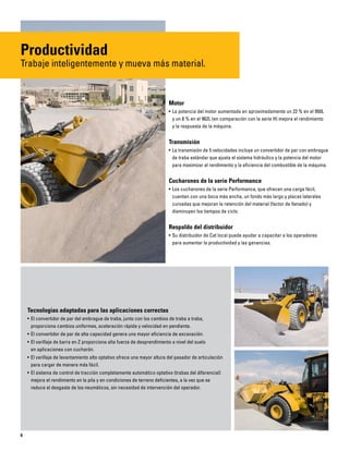 6
Motor
• La potencia del motor aumentada en aproximadamente un 22 % en el 950L
y un 8 % en el 962L (en comparación con la serie H) mejora el rendimiento
y la respuesta de la máquina.
Transmisión
• La transmisión de 5 velocidades incluye un convertidor de par con embrague
de traba estándar que ajusta el sistema hidráulico y la potencia del motor
para maximizar el rendimiento y la eficiencia del combustible de la máquina.
Cucharones de la serie Performance
• Los cucharones de la serie Performance, que ofrecen una carga fácil,
cuentan con una boca más ancha, un fondo más largo y placas laterales
curvadas que mejoran la retención del material (factor de llenado) y
disminuyen los tiempos de ciclo.
Respaldo del distribuidor
• Su distribuidor de Cat local puede ayudar a capacitar a los operadores
para aumentar la productividad y las ganancias.
Tecnologías adaptadas para las aplicaciones correctas
• El convertidor de par del embrague de traba, junto con los cambios de traba a traba,
proporciona cambios uniformes, aceleración rápida y velocidad en pendiente.
• El convertidor de par de alta capacidad genera una mayor eficiencia de excavación.
• El varillaje de barra en Z proporciona alta fuerza de desprendimiento a nivel del suelo
en aplicaciones con cucharón.
• El varillaje de levantamiento alto optativo ofrece una mayor altura del pasador de articulación
para cargar de manera más fácil.
• El sistema de control de tracción completamente automático optativo (trabas del diferencial)
mejora el rendimiento en la pila y en condiciones de terreno deficientes, a la vez que se
reduce el desgaste de los neumáticos, sin necesidad de intervención del operador.
Productividad
Trabaje inteligentemente y mueva más material.
 