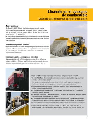 7
Motor y emisiones
• El Motor C7.1 ACERT Cat está diseñado para proporcionar la máxima
eficiencia del combustible y mayor densidad de potencia mientras cumple
con las normas de emisiones Stage III de China para uso fuera de carretera
y equivalentes a Tier 3/Stage IIIA.
• El motor cuenta con sistema electrónico, proceso de inyección de combustible
y sistemas de administración de aire Cat innovadores que reducen el consumo
de combustible.
Sistemas y componentes eficientes
• Innovadores sistemas reducen de manera inteligente las velocidades promedio
del motor en funcionamiento y reducen las cargas térmicas totales del sistema,
lo que se traduce en un rendimiento y una eficiencia del combustible
considerablemente mejores.
Sistemas avanzados con integración innovadora
• La profunda integración del sistema del nuevo motor, el tren de fuerza, el
sistema hidráulico y el sistema de enfriamiento da como resultado un menor
consumo de combustible en promedio, en comparación con la serie H.
Eficiente en el consumo
de combustible
Diseñado para reducir los costos de operación.
• Hasta un 10 % menos de consumo de combustible en comparación con la serie H.*
• El motor ACERT con alta densidad de potencia consume menos combustible, ya que suministra
energía y par cuando es necesario.
• Los cucharones de la serie Performance tienen un fondo más largo que permite excavar
fácilmente a través de la pila, lo que genera un menor consumo de combustible.
• La modalidad económica productiva proporciona un máximo ahorro de combustible con un
mínimo impacto en la productividad.
• El sistema hidráulico con detección de carga ofrece un flujo proporcional para el implemento
y dirección según la demanda.
• El ventilador proporcional a la demanda aumenta la eficiencia del combustible, reduce los niveles
de ruido y también el taponamiento del radiador.
• El sistema de administración de velocidad en vacío del motor (EIMS, Engine Idle Management
System) maximiza la eficiencia del combustible por medio de la reducción de las rpm del motor.
• La parada del motor en vacío ahorra combustible y reduce la acumulación de horas de la máquina.
*Los resultados reales pueden variar en función de los factores, tales como, entre otros, la
configuración de la máquina, la técnica del operador, la aplicación de la máquina, el clima, etc.
 