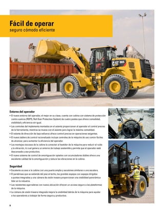8
Fácil de operar
seguro cómodo eficiente
Entorno del operador
• El nuevo entorno del operador, el mejor en su clase, cuenta con cabina con sistema de protección
contra vuelcos (ROPS, Roll Over Protection System) de cuatro postes que ofrece comodidad,
visibilidad y eficiencia sin igual.
• Los controles del implemento montados en el asiento proporcionan al operador el control preciso
de la herramienta, mientras se mueve con el asiento para lograr la máxima comodidad.
• El volante de dirección de bajo esfuerzo ofrece control preciso en operaciones exigentes.
• El nuevo tablero de control racionalizado incluye controles de la máquina de uso común fáciles
de alcanzar, para aumentar la eficiencia del operador.
• Los montajes viscosos de la cabina la conectan al bastidor de la máquina para reducir el ruido
y la vibración, lo cual genera un entorno de trabajo sostenible y permite que el operador esté
descansado y sea productivo.
• El nuevo sistema de control de amortiguación optativo con acumuladores dobles ofrece una
excelente calidad de la amortiguación y reduce las vibraciones en la cabina.
Seguridad
• Excelente acceso a la cabina con una puerta amplia y escalones similares a una escalera.
• El parabrisas que se extiende del piso al techo, los grandes espejos con espejos dirigidos
a puntos integrados y una cámara de visión trasera proporcionan una visibilidad panorámica
líder en la industria.
• Las resistentes agarraderas con nueva ubicación ofrecen un acceso seguro a las plataformas
de la máquina.
• La cámara de visión trasera integrada mejora la visibilidad detrás de la máquina para ayudar
a los operadores a trabajar de forma segura y productiva.
 