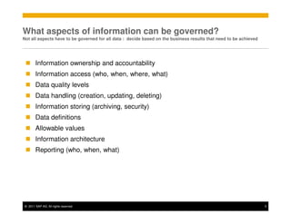 What aspects of information can be governed?
Not all aspects have to be governed for all data : decide based on the business results that need to be achieved




       Information ownership and accountability
       Information access (who, when, where, what)
       Data quality levels
       Data handling (creation, updating, deleting)
       Information storing (archiving, security)
       Data definitions
       Allowable values
       Information architecture
       Reporting (who, when, what)




© 2011 SAP AG. All rights reserved.                                                                                5
 