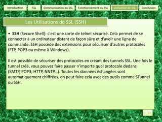 SSLUtilisation de SSLConclusionCommunication du SSLFonctionnement du SSLIntroductionLes Utilisations de SSL (SSH)•  SSH (Secure Shell): c'est une sorte de telnet sécurisé. Cela permet de se connecter à un ordinateur distant de façon sûre et d'avoir une ligne de commande. SSH possède des extensions pour sécuriser d'autres protocoles (FTP, POP3 ou même X Windows). Il est possible de sécuriser des protocoles en créant des tunnels SSL. Une fois le tunnel créé, vous pouvez faire passer n'importe quel protocole dedans (SMTP, POP3, HTTP, NNTP...). Toutes les données échangées sont automatiquement chiffrées. on peut faire cela avec des outils comme STunnel ou SSH.11