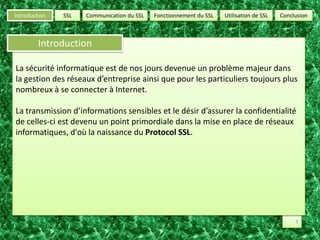 SSLUtilisation de SSLConclusionCommunication du SSLFonctionnement du SSLIntroductionIntroductionLa sécurité informatique est de nos jours devenue un problème majeur dans   la gestion des réseaux d’entreprise ainsi que pour les particuliers toujours plus nombreux à se connecter à Internet.La transmission d’informations sensibles et le désir d’assurer la confidentialité de celles-ci est devenu un point primordiale dans la mise en place de réseaux informatiques, d'où la naissance du Protocol SSL.3