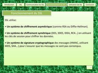 SSLUtilisation de SSLConclusionCommunication du SSLFonctionnement du SSLIntroductionFonctionnement du SSLSSL utilise:• Un système de chiffrement asymétrique (comme RSA ou Diffie-Hellman). • Un système de chiffrement symétrique (DES, 3DES, IDEA, RC4...) en utilisant les clés de session pour chiffrer les données. • Un système de signature cryptographique des messages (HMAC, utilisant MD5, SHA...) pour s'assurer que les messages ne sont pas corrompus. 6