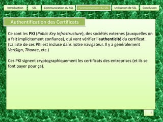SSLUtilisation de SSLConclusionCommunication du SSLFonctionnement du SSLIntroductionAuthentification des CertificatsCe sont les PKI (Public Key Infrastructure), des sociétés externes (auxquelles on a fait implicitement confiance), qui vont vérifier l'authenticité du certificat.(La liste de ces PKI est incluse dans notre navigateur. Il y a généralement VeriSign, Thawte, etc.)Ces PKI signent cryptographiquement les certificats des entreprises (et ils se font payer pour ça).8
