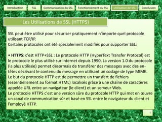 SSLUtilisation de SSLConclusionCommunication du SSLFonctionnement du SSLIntroductionLes Utilisations de SSL (HTTPS)SSL peut être utilisé pour sécuriser pratiquement n'importe quel protocole utilisant TCP/IP.Certains protocoles ont été spécialement modifiés pour supporter SSL:• HTTPS: c'est HTTP+SSL : Le protocole HTTP (HyperText Transfer Protocol) est le protocole le plus utilisé sur Internet depuis 1990, La version 1.0 du protocole (la plus utilisée) permet désormais de transférer des messages avec des en-têtes décrivant le contenu du message en utilisant un codage de type MIME. Le but du protocole HTTP est de permettre un transfert de fichiers (essentiellement au format HTML) localisés grâce à une chaîne de caractères appelée URL entre un navigateur (le client) et un serveur Web. Le protocole HTTPS c'est une version sûre du protocole HTTP qui met en œuvre un canal de communication sûr et basé en SSL entre le navigateur du client et l’employé HTTP.9