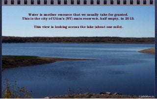 Water is another resource that we usually take for granted.
This is the city of Utica’s (NY) main reservoir, half empty, in 2013.
This view is looking across the lake (about one mile).
© john droz, jr.
 