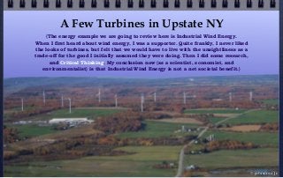 A Few Turbines in Upstate NY
© john droz, jr.
{The energy example we are going to review here is Industrial Wind Energy.
When I first heard about wind energy, I was a supporter. Quite frankly, I never liked
the looks of turbines, but felt that we would have to live with the unsightliness as a
trade-off for the good I initially assumed they were doing. Then I did some research,
and Critical Thinking. My conclusion now (as a scientist, economist, and
environmentalist) is that Industrial Wind Energy is not a net societal benefit.}
 