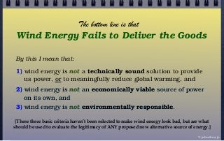 By this I mean that:
1) wind energy is not a technically sound solution to provide
us power, or to meaningfully reduce global warming, and
Wind Energy Fails to Deliver the Goods
2) wind energy is not an economically viable source of power
on its own, and
3) wind energy is not environmentally responsible.
© john droz, jr.
The bottom line is that
{These three basic criteria haven’t been selected to make wind energy look bad, but are what
should be used to evaluate the legitimacy of ANY proposed new alternative source of energy.}
 