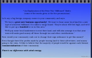 * An Explanation of the Prior Two “Billboard” Slides
(some of the words given at the live presentation)
Let’s say a big foreign company comes to your community and says:
“We have a great new business opportunity! We want to lease some local land for a new
type of attractive billboard. It’s called a ‘mega-board.’ They’re about 450 feet high, and we’d
like to put up a hundred or so in this area.”
“We’ll pay some local landowners to rent their land, and will also arrange it so that your
town will make good money off these through tax and other contributions.”
Now, would your community rush out to change their sign ordinance to get this money?
Even though there’d be profits made by people leasing land to these advertisers, and money
going to the town, I’d like to believe that the majority of people would be against such blatant
commercialization of their community.
There’s no difference with wind energy.
© john droz, jr.
 