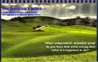 The Question I Asked —
(the author of a pro-wind article
that appeared in Mother Earth News)
“What independent, scientific proof
do you have that wind energy does
what it’s supposed to do?”
© john droz, jr.
 