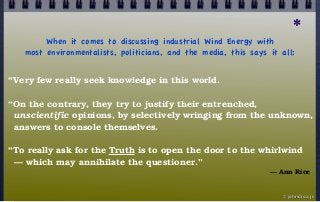 π
When it comes to discussing industrial Wind Energy with
most environmentalists, politicians, and the media, this says it all:
“Very few really seek knowledge in this world.
“On the contrary, they try to justify their entrenched,
unscientific opinions, by selectively wringing from the unknown,
answers to console themselves.
“To really ask for the Truth is to open the door to the whirlwind
— which may annihilate the questioner.”
— Ann Rice
© john droz, jr.
*
 