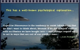 This has a well-known psychological explanation...
Cognitive Dissonance is the tendency to resist information that
we don't want to think about, because if we did it would conflict
with an illusion we have bought into — and perhaps require us
to act in ways that are out of our comfort zone.
— Leon Festinger
© john droz, jr.
 