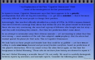 * An Explanation of the Prior “Cognitive Dissonance” Slide
(some of the words given at the live presentation)
In laymen’s terms, Cognitive Dissonance says that there appears to be a genetic
predisposition that after we buy into something — i.e. get into a mindset — that it becomes
extremely difficult for most people to change their position.
Interestingly, this was first officially identified in a study of UFOs. In 1956 a woman claimed
that she’d received a message from aliens that within the year the planet would be destroyed.
Since she was very convincing, she soon had a group of followers who bought into her story —
and they sold everything they owned... But then her prediction didn’t come about.
In an attempt to rationalize away their obvious mistake — yet not wanting to admit that they
were wrong — most members of the cult then adopted a new prophecy: that the aliens had
instead spared the planet for their sake. This is Cognitive Dissonance.
We look back on those people and wonder how they could be so gullible — yet here we are
willing to make enormous financial and personal freedom sacrifices, based on predictions of
the planet’s destruction. We’re too smart to buy the alien threat again, so this time the
boogeyman is Global Warming. “Those who do not learn from history are doomed to repeat it.”
But isn’t Global Warming a scientific threat? Uh, not really. We need to carefully distinguish
between reports by scientists, and scientific reports. Consider the following four slides...
© john droz, jr.
 