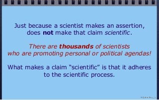 Just because a scientist makes an assertion,
does not make that claim scientific.
There are thousands of scientists
who are promoting personal or political agendas!
What makes a claim “scientific” is that it adheres
to the scientific process.
© john droz, jr.
 