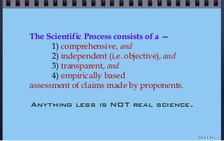The Scientific Process consists of a —
1) comprehensive, and
2) independent (i.e. objective), and
3) transparent, and
4) empirically based
assessment of claims made by proponents.
Anything less is NOT real science.
© john droz, jr.
 