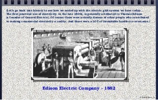 Edison Electric Company - 1882
{Let’s go back into history to see how we ended up with the electric grid system we have today...
The first practical use of electricity, in the late 1800s, is generally attributed to Thomas Edison
(a founder of General Electric). Of course there were actually dozens of other people who contributed
to making commercial electricity a reality. And there were a LOT of formidable hurdles to overcome.}
© john droz, jr.
 