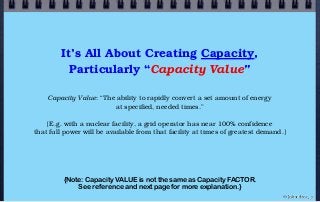 It’s All About Creating Capacity,
Particularly “Capacity Value”
Capacity Value: “The ability to rapidly convert a set amount of energy
at specified, needed times.”
[E.g. with a nuclear facility, a grid operator has near 100% confidence
that full power will be available from that facility at times of greatest demand.]
© john droz, jr.
{Note: Capacity VALUE is not the same as Capacity FACTOR.
See reference and next page for more explanation.}
 