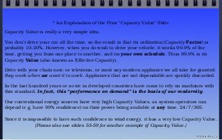 * An Explanation of the Prior “Capacity Value” Slide
Capacity Value is really a very simple idea.
You don't drive your car all the time, so the result is that its utilization [Capacity Factor] is
probably 10-20%. However, when you do wish to drive your vehicle, it works 99.9% of the
time, getting you from one place to another, and on your own schedule. Thus 99.9% is its
Capacity Value (also known as Effective Capacity).
Ditto with your chain saw, or television, or most any modern appliance we all take for granted:
they work when we want it to work. Appliances that are not dependable are quickly discarded.
In the last hundred years or so we in developed countries have come to rely on machines with
this standard. In fact, this “performance on demand” is the basis of our modernity.
Our conventional energy sources have very high Capacity Values, as system operators can
depend (e.g. have 99% confidence) on their power being available at any time, 24/7/365.
Since it is impossible to have such confidence in wind energy, it has a very low Capacity Value.
[Please also see slides 53-59 for another example of Capacity Value.]
© john droz, jr.
 