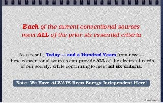 Each of the current conventional sources
meet ALL of the prior six essential criteria
As a result, Today — and a Hundred Years from now —
these conventional sources can provide ALL of the electrical needs
of our society, while continuing to meet all six criteria.
Note: We Have ALWAYS Been Energy Independent Here!
© john droz, jr.
 
