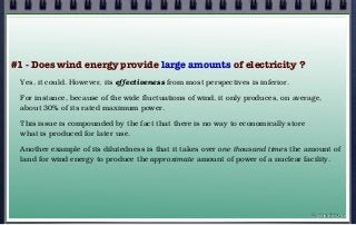 #1 - Does wind energy provide large amounts of electricity ?
Yes, it could. However, its effectiveness from most perspectives is inferior.
For instance, because of the wide fluctuations of wind, it only produces, on average,
about 30% of its rated maximum power.
This issue is compounded by the fact that there is no way to economically store
what is produced for later use.
Another example of its dilutedness is that it takes over one thousand times the amount of
land for wind energy to produce the approximate amount of power of a nuclear facility.
© john droz, jr.
 