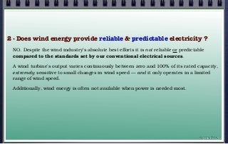 2 - Does wind energy provide reliable & predictable electricity ?
NO. Despite the wind industry’s absolute best efforts it is not reliable or predictable
compared to the standards set by our conventional electrical sources.
A wind turbine’s output varies continuously between zero and 100% of its rated capacity,
extremely sensitive to small changes in wind speed — and it only operates in a limited
range of wind speed.
Additionally, wind energy is often not available when power is needed most.
© john droz, jr.
 