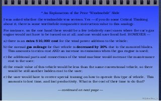 * An Explanation of the Prior “Windmobile” Slide
I was asked whether the windmobile was serious. Yes — if you do some Critical Thinking
about it, there is some worthwhile comparative instruction value to this analogy. 
For instance, on the one hand there would be a few (relatively rare) cases where the car’s gas
engine would not have to be turned on at all, and one would save fossil fuel. HOWEVER —
a) there is an extra $10,000 cost for the wind power addition to the vehicle;
b) the normal gas mileage for that vehicle is decreased by 20% due to the mounted blades.
This amounts to extra cost AND an increase in emissions when the gas engine is used;
c) the additional parts and connections of the wind machine would increase the maintenance
cost to the user;
d) the resale value of this vehicle would be less than the same conventional vehicle, so there
would be still another hidden cost to the user;
e) the user would have to receive special training on how to operate this type of vehicle.  This
amounts to lost time, and lost productivity. What is the cost of their time to do that?
— continued on next page —
© john droz, jr.
 