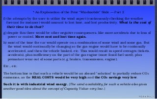 * An Explanation of the Prior “Windmobile” Slide — Part 2
f) the attempts by the user to utilize the wind aspect (continuously checking the weather
forecast for instance) would amount to lost time, and lost productivity. What is the cost of
their time to do that?
g) despite this there would be other negative consequences, like more accidents due to loss of
power or control. More cost and lost time again.
h) most of the time the car would operate on a combination of some wind and some gas. But
the wind would continually be changing so the gas engine would have to be continually
accelerated, and then the vehicle braked, etc. This would result in speed overages (tickets,
accidents), plus inefficiency on the part of the gas engine (more fossil fuel used), plus
premature wear out of some parts (e.g. brakes, transmission, engine).
Etc., etc.
The bottom line is that such a vehicle would be an absurd "solution" to partially reduce CO2
emissions, as the REAL COSTS would be very high and the CO2 savings very low.
Such it is with industrial wind energy. [The wind availability for such a vehicle also gives
another good idea about the concept of Capacity Value: very low.]
© john droz, jr.
 