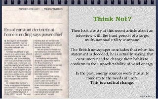 Think Not?
Then look closely at this recent article about an
interview with the head person of a large,
multi-national utility company.
The British newspaper concludes that when his
statement is decoded, he is actually saying that
consumers need to change their habits to
conform to the unpredictability of wind energy.
In the past, energy sources were chosen to
conform to the needs of users.
This is a radical change.
© john droz, jr.
 