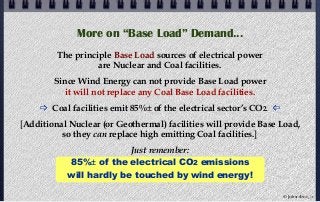 More on “Base Load” Demand...
The principle Base Load sources of electrical power
are Nuclear and Coal facilities.
Since Wind Energy can not provide Base Load power
it will not replace any Coal Base Load facilities.
 Coal facilities emit 85%± of the electrical sector’s CO2. 
[Additional Nuclear (or Geothermal) facilities will provide Base Load,
so they can replace high emitting Coal facilities.]
Just remember:
85%± of the electrical CO2 emissions
will hardly be touched by wind energy!
© john droz, jr.
 