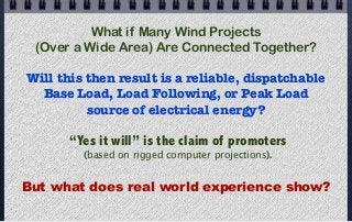 What if Many Wind Projects
(Over a Wide Area) Are Connected Together?
Will this then result is a reliable, dispatchable
Base Load, Load Following, or Peak Load
source of electrical energy?
“Yes it will” is the claim of promoters
(based on rigged computer projections).
But what does real world experience show?
 
